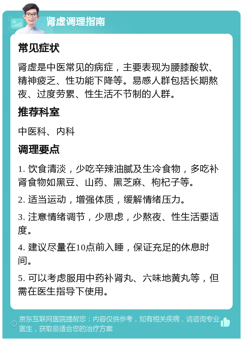 肾虚调理指南 常见症状 肾虚是中医常见的病症，主要表现为腰膝酸软、精神疲乏、性功能下降等。易感人群包括长期熬夜、过度劳累、性生活不节制的人群。 推荐科室 中医科、内科 调理要点 1. 饮食清淡，少吃辛辣油腻及生冷食物，多吃补肾食物如黑豆、山药、黑芝麻、枸杞子等。 2. 适当运动，增强体质，缓解情绪压力。 3. 注意情绪调节，少思虑，少熬夜、性生活要适度。 4. 建议尽量在10点前入睡，保证充足的休息时间。 5. 可以考虑服用中药补肾丸、六味地黄丸等，但需在医生指导下使用。