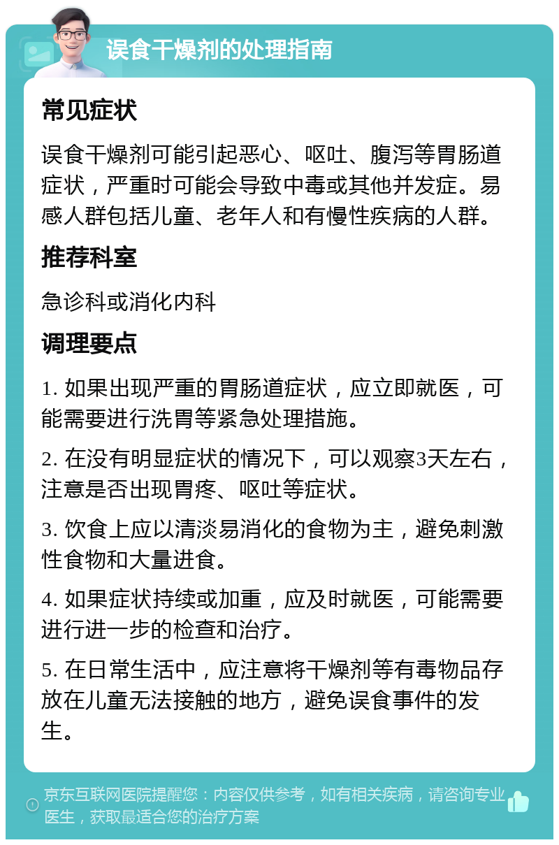 误食干燥剂的处理指南 常见症状 误食干燥剂可能引起恶心、呕吐、腹泻等胃肠道症状，严重时可能会导致中毒或其他并发症。易感人群包括儿童、老年人和有慢性疾病的人群。 推荐科室 急诊科或消化内科 调理要点 1. 如果出现严重的胃肠道症状，应立即就医，可能需要进行洗胃等紧急处理措施。 2. 在没有明显症状的情况下，可以观察3天左右，注意是否出现胃疼、呕吐等症状。 3. 饮食上应以清淡易消化的食物为主，避免刺激性食物和大量进食。 4. 如果症状持续或加重，应及时就医，可能需要进行进一步的检查和治疗。 5. 在日常生活中，应注意将干燥剂等有毒物品存放在儿童无法接触的地方，避免误食事件的发生。