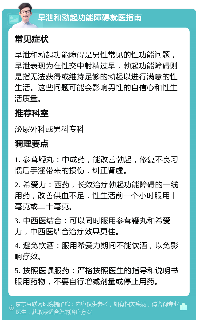 早泄和勃起功能障碍就医指南 常见症状 早泄和勃起功能障碍是男性常见的性功能问题，早泄表现为在性交中射精过早，勃起功能障碍则是指无法获得或维持足够的勃起以进行满意的性生活。这些问题可能会影响男性的自信心和性生活质量。 推荐科室 泌尿外科或男科专科 调理要点 1. 参茸鞭丸：中成药，能改善勃起，修复不良习惯后手淫带来的损伤，纠正肾虚。 2. 希爱力：西药，长效治疗勃起功能障碍的一线用药，改善供血不足，性生活前一个小时服用十毫克或二十毫克。 3. 中西医结合：可以同时服用参茸鞭丸和希爱力，中西医结合治疗效果更佳。 4. 避免饮酒：服用希爱力期间不能饮酒，以免影响疗效。 5. 按照医嘱服药：严格按照医生的指导和说明书服用药物，不要自行增减剂量或停止用药。