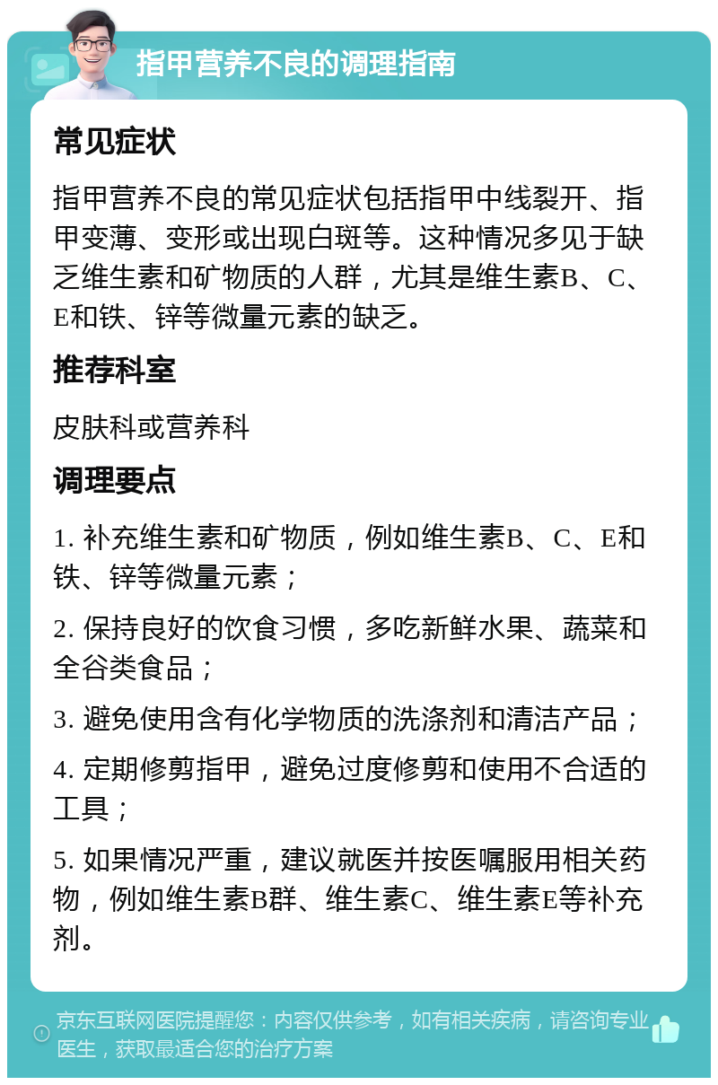 指甲营养不良的调理指南 常见症状 指甲营养不良的常见症状包括指甲中线裂开、指甲变薄、变形或出现白斑等。这种情况多见于缺乏维生素和矿物质的人群，尤其是维生素B、C、E和铁、锌等微量元素的缺乏。 推荐科室 皮肤科或营养科 调理要点 1. 补充维生素和矿物质，例如维生素B、C、E和铁、锌等微量元素； 2. 保持良好的饮食习惯，多吃新鲜水果、蔬菜和全谷类食品； 3. 避免使用含有化学物质的洗涤剂和清洁产品； 4. 定期修剪指甲，避免过度修剪和使用不合适的工具； 5. 如果情况严重，建议就医并按医嘱服用相关药物，例如维生素B群、维生素C、维生素E等补充剂。