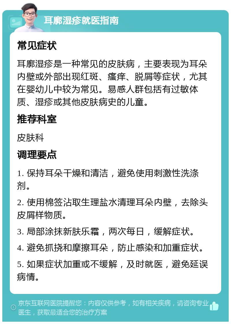 耳廓湿疹就医指南 常见症状 耳廓湿疹是一种常见的皮肤病，主要表现为耳朵内壁或外部出现红斑、瘙痒、脱屑等症状，尤其在婴幼儿中较为常见。易感人群包括有过敏体质、湿疹或其他皮肤病史的儿童。 推荐科室 皮肤科 调理要点 1. 保持耳朵干燥和清洁，避免使用刺激性洗涤剂。 2. 使用棉签沾取生理盐水清理耳朵内壁，去除头皮屑样物质。 3. 局部涂抹新肤乐霜，两次每日，缓解症状。 4. 避免抓挠和摩擦耳朵，防止感染和加重症状。 5. 如果症状加重或不缓解，及时就医，避免延误病情。