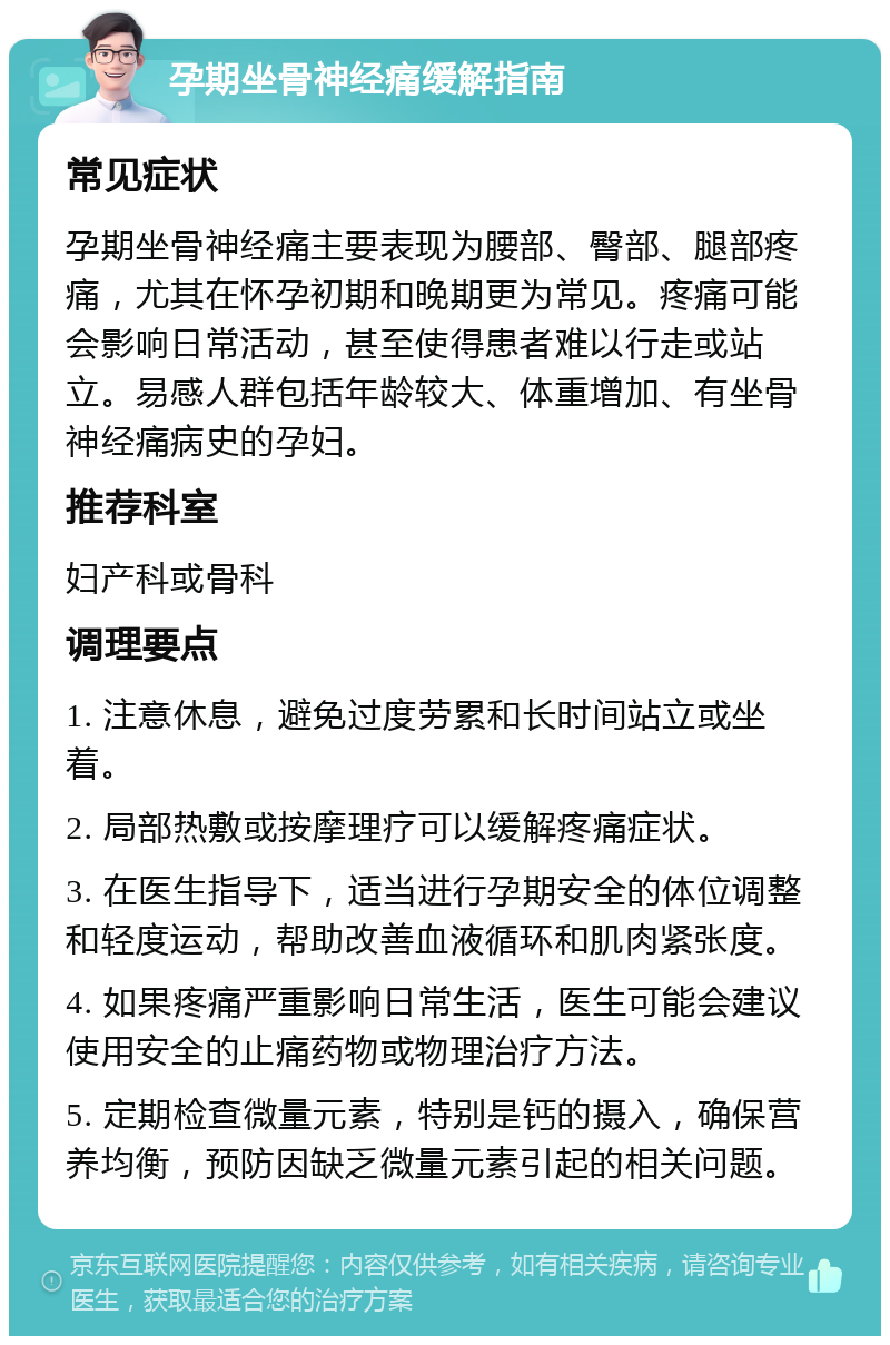 孕期坐骨神经痛缓解指南 常见症状 孕期坐骨神经痛主要表现为腰部、臀部、腿部疼痛，尤其在怀孕初期和晚期更为常见。疼痛可能会影响日常活动，甚至使得患者难以行走或站立。易感人群包括年龄较大、体重增加、有坐骨神经痛病史的孕妇。 推荐科室 妇产科或骨科 调理要点 1. 注意休息，避免过度劳累和长时间站立或坐着。 2. 局部热敷或按摩理疗可以缓解疼痛症状。 3. 在医生指导下，适当进行孕期安全的体位调整和轻度运动，帮助改善血液循环和肌肉紧张度。 4. 如果疼痛严重影响日常生活，医生可能会建议使用安全的止痛药物或物理治疗方法。 5. 定期检查微量元素，特别是钙的摄入，确保营养均衡，预防因缺乏微量元素引起的相关问题。