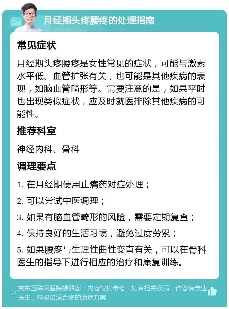 月经期头疼腰疼的处理指南 常见症状 月经期头疼腰疼是女性常见的症状，可能与激素水平低、血管扩张有关，也可能是其他疾病的表现，如脑血管畸形等。需要注意的是，如果平时也出现类似症状，应及时就医排除其他疾病的可能性。 推荐科室 神经内科、骨科 调理要点 1. 在月经期使用止痛药对症处理； 2. 可以尝试中医调理； 3. 如果有脑血管畸形的风险，需要定期复查； 4. 保持良好的生活习惯，避免过度劳累； 5. 如果腰疼与生理性曲性变直有关，可以在骨科医生的指导下进行相应的治疗和康复训练。