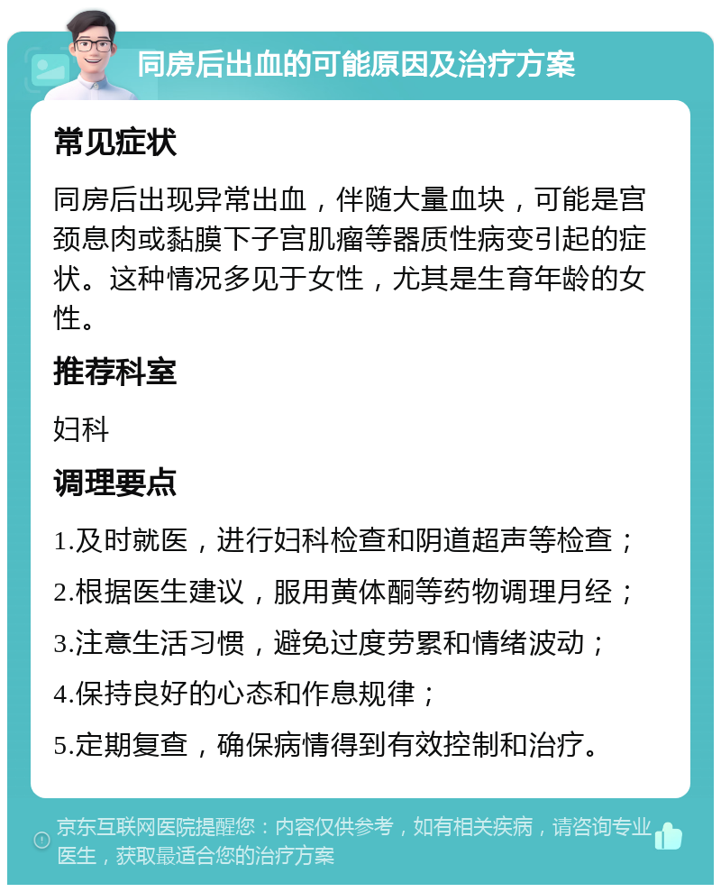 同房后出血的可能原因及治疗方案 常见症状 同房后出现异常出血，伴随大量血块，可能是宫颈息肉或黏膜下子宫肌瘤等器质性病变引起的症状。这种情况多见于女性，尤其是生育年龄的女性。 推荐科室 妇科 调理要点 1.及时就医，进行妇科检查和阴道超声等检查； 2.根据医生建议，服用黄体酮等药物调理月经； 3.注意生活习惯，避免过度劳累和情绪波动； 4.保持良好的心态和作息规律； 5.定期复查，确保病情得到有效控制和治疗。