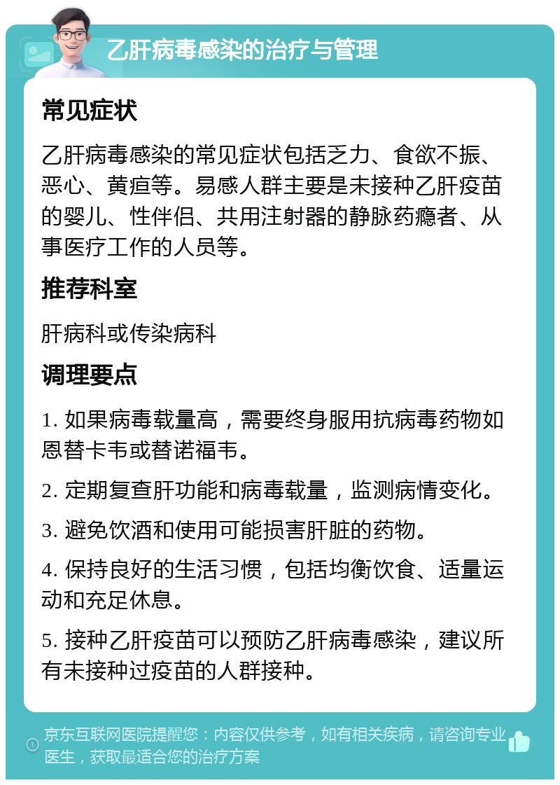 乙肝病毒感染的治疗与管理 常见症状 乙肝病毒感染的常见症状包括乏力、食欲不振、恶心、黄疸等。易感人群主要是未接种乙肝疫苗的婴儿、性伴侣、共用注射器的静脉药瘾者、从事医疗工作的人员等。 推荐科室 肝病科或传染病科 调理要点 1. 如果病毒载量高，需要终身服用抗病毒药物如恩替卡韦或替诺福韦。 2. 定期复查肝功能和病毒载量，监测病情变化。 3. 避免饮酒和使用可能损害肝脏的药物。 4. 保持良好的生活习惯，包括均衡饮食、适量运动和充足休息。 5. 接种乙肝疫苗可以预防乙肝病毒感染，建议所有未接种过疫苗的人群接种。