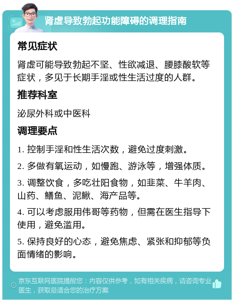 肾虚导致勃起功能障碍的调理指南 常见症状 肾虚可能导致勃起不坚、性欲减退、腰膝酸软等症状，多见于长期手淫或性生活过度的人群。 推荐科室 泌尿外科或中医科 调理要点 1. 控制手淫和性生活次数，避免过度刺激。 2. 多做有氧运动，如慢跑、游泳等，增强体质。 3. 调整饮食，多吃壮阳食物，如韭菜、牛羊肉、山药、鳝鱼、泥鳅、海产品等。 4. 可以考虑服用伟哥等药物，但需在医生指导下使用，避免滥用。 5. 保持良好的心态，避免焦虑、紧张和抑郁等负面情绪的影响。