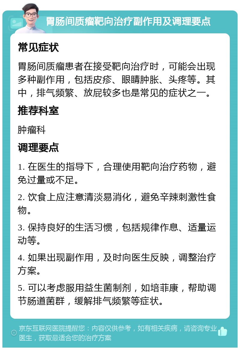 胃肠间质瘤靶向治疗副作用及调理要点 常见症状 胃肠间质瘤患者在接受靶向治疗时，可能会出现多种副作用，包括皮疹、眼睛肿胀、头疼等。其中，排气频繁、放屁较多也是常见的症状之一。 推荐科室 肿瘤科 调理要点 1. 在医生的指导下，合理使用靶向治疗药物，避免过量或不足。 2. 饮食上应注意清淡易消化，避免辛辣刺激性食物。 3. 保持良好的生活习惯，包括规律作息、适量运动等。 4. 如果出现副作用，及时向医生反映，调整治疗方案。 5. 可以考虑服用益生菌制剂，如培菲康，帮助调节肠道菌群，缓解排气频繁等症状。