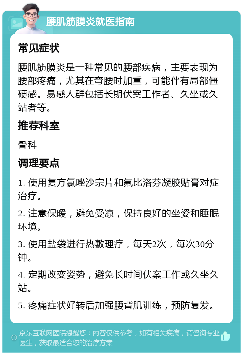 腰肌筋膜炎就医指南 常见症状 腰肌筋膜炎是一种常见的腰部疾病，主要表现为腰部疼痛，尤其在弯腰时加重，可能伴有局部僵硬感。易感人群包括长期伏案工作者、久坐或久站者等。 推荐科室 骨科 调理要点 1. 使用复方氯唑沙宗片和氟比洛芬凝胶贴膏对症治疗。 2. 注意保暖，避免受凉，保持良好的坐姿和睡眠环境。 3. 使用盐袋进行热敷理疗，每天2次，每次30分钟。 4. 定期改变姿势，避免长时间伏案工作或久坐久站。 5. 疼痛症状好转后加强腰背肌训练，预防复发。