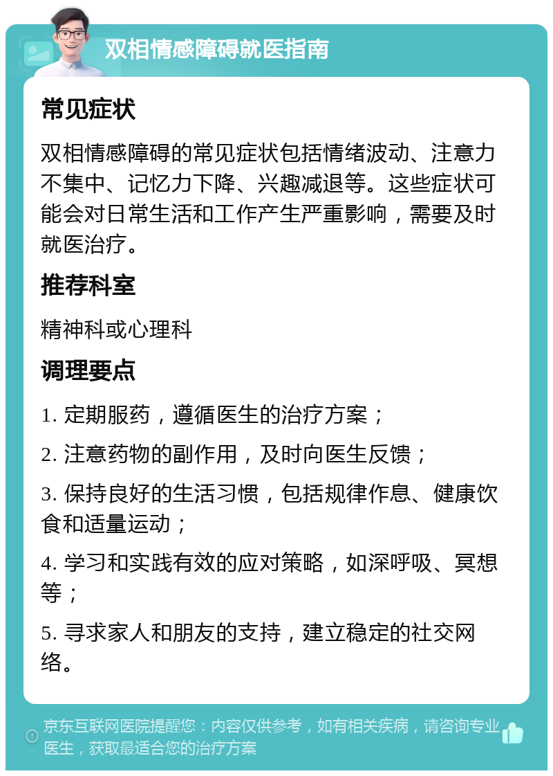 双相情感障碍就医指南 常见症状 双相情感障碍的常见症状包括情绪波动、注意力不集中、记忆力下降、兴趣减退等。这些症状可能会对日常生活和工作产生严重影响，需要及时就医治疗。 推荐科室 精神科或心理科 调理要点 1. 定期服药，遵循医生的治疗方案； 2. 注意药物的副作用，及时向医生反馈； 3. 保持良好的生活习惯，包括规律作息、健康饮食和适量运动； 4. 学习和实践有效的应对策略，如深呼吸、冥想等； 5. 寻求家人和朋友的支持，建立稳定的社交网络。