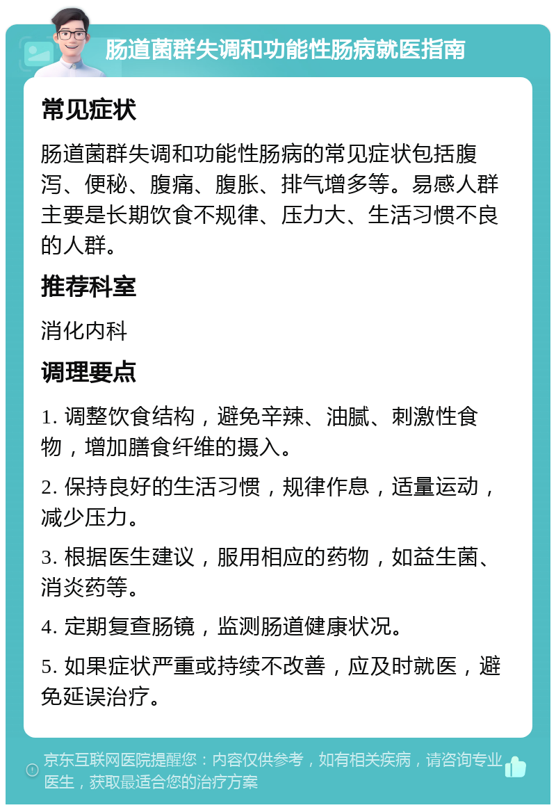 肠道菌群失调和功能性肠病就医指南 常见症状 肠道菌群失调和功能性肠病的常见症状包括腹泻、便秘、腹痛、腹胀、排气增多等。易感人群主要是长期饮食不规律、压力大、生活习惯不良的人群。 推荐科室 消化内科 调理要点 1. 调整饮食结构，避免辛辣、油腻、刺激性食物，增加膳食纤维的摄入。 2. 保持良好的生活习惯，规律作息，适量运动，减少压力。 3. 根据医生建议，服用相应的药物，如益生菌、消炎药等。 4. 定期复查肠镜，监测肠道健康状况。 5. 如果症状严重或持续不改善，应及时就医，避免延误治疗。