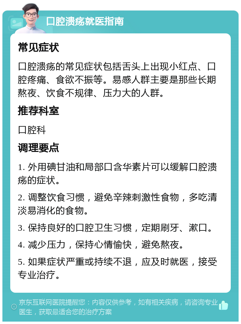 口腔溃疡就医指南 常见症状 口腔溃疡的常见症状包括舌头上出现小红点、口腔疼痛、食欲不振等。易感人群主要是那些长期熬夜、饮食不规律、压力大的人群。 推荐科室 口腔科 调理要点 1. 外用碘甘油和局部口含华素片可以缓解口腔溃疡的症状。 2. 调整饮食习惯，避免辛辣刺激性食物，多吃清淡易消化的食物。 3. 保持良好的口腔卫生习惯，定期刷牙、漱口。 4. 减少压力，保持心情愉快，避免熬夜。 5. 如果症状严重或持续不退，应及时就医，接受专业治疗。