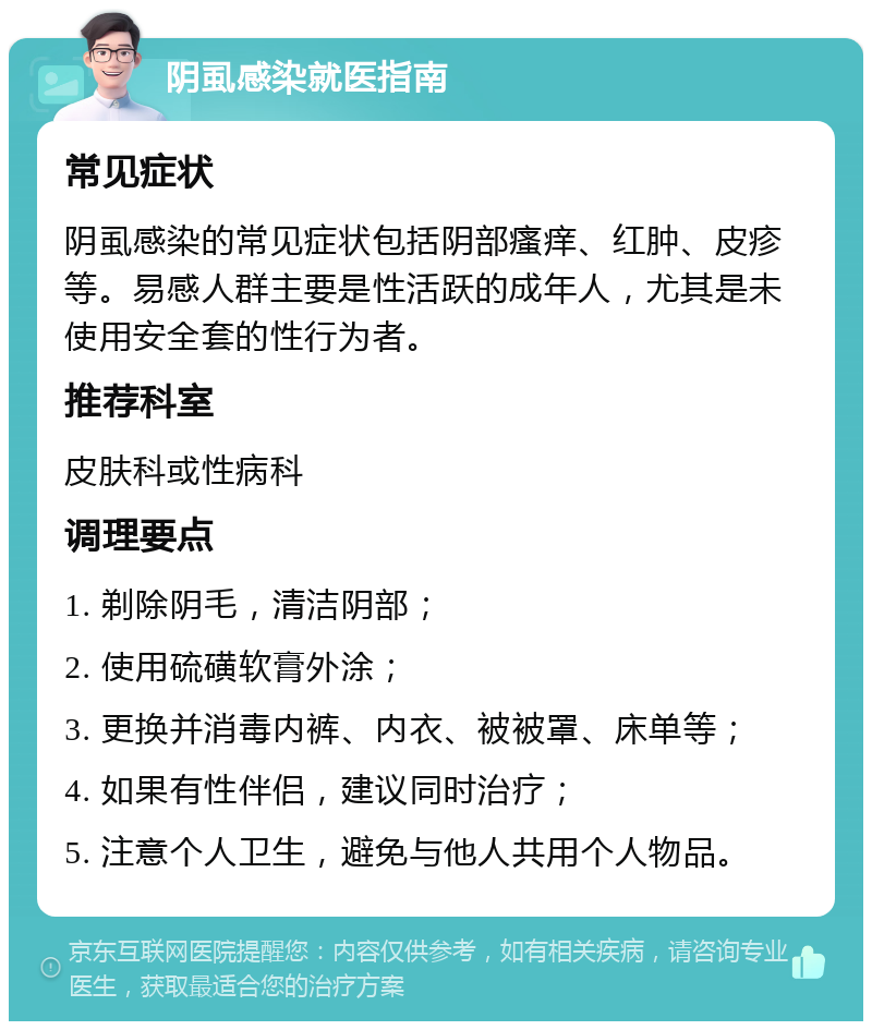 阴虱感染就医指南 常见症状 阴虱感染的常见症状包括阴部瘙痒、红肿、皮疹等。易感人群主要是性活跃的成年人，尤其是未使用安全套的性行为者。 推荐科室 皮肤科或性病科 调理要点 1. 剃除阴毛，清洁阴部； 2. 使用硫磺软膏外涂； 3. 更换并消毒内裤、内衣、被被罩、床单等； 4. 如果有性伴侣，建议同时治疗； 5. 注意个人卫生，避免与他人共用个人物品。