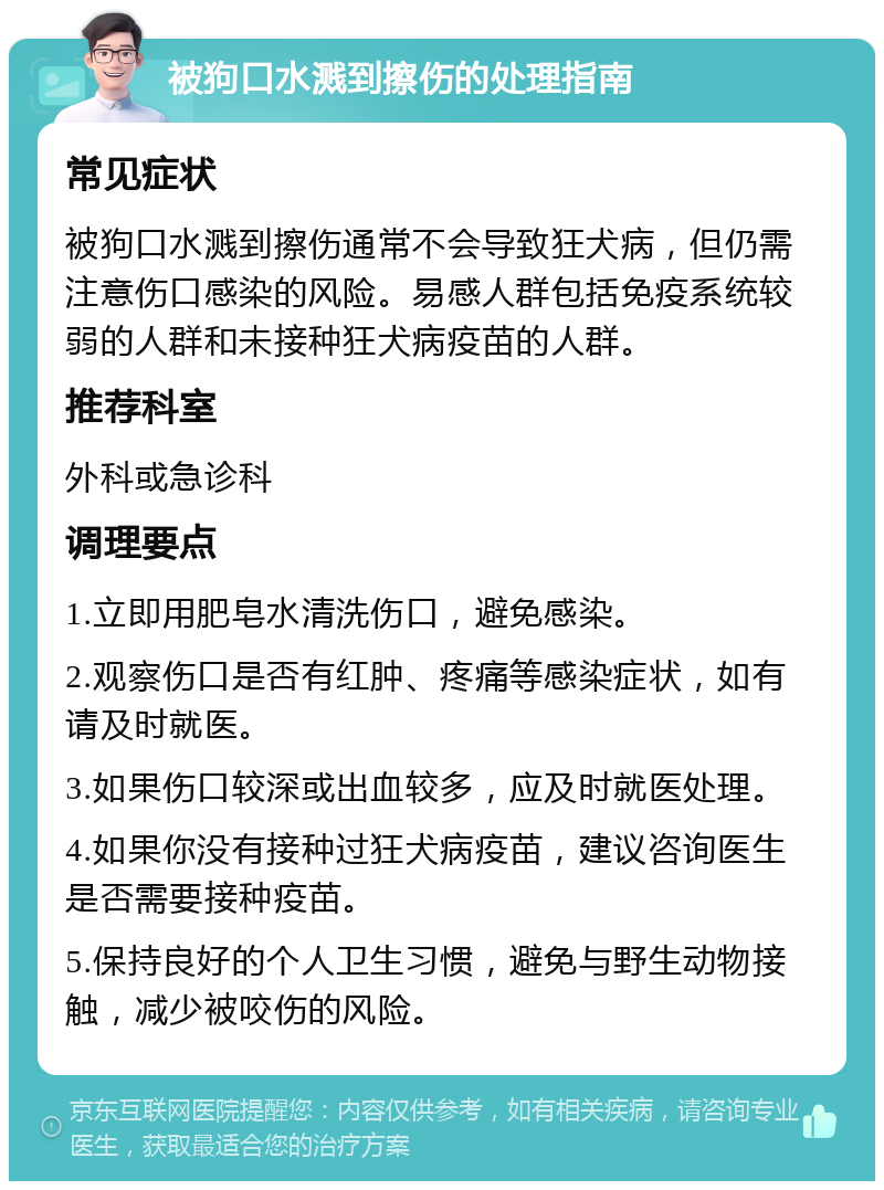 被狗口水溅到擦伤的处理指南 常见症状 被狗口水溅到擦伤通常不会导致狂犬病，但仍需注意伤口感染的风险。易感人群包括免疫系统较弱的人群和未接种狂犬病疫苗的人群。 推荐科室 外科或急诊科 调理要点 1.立即用肥皂水清洗伤口，避免感染。 2.观察伤口是否有红肿、疼痛等感染症状，如有请及时就医。 3.如果伤口较深或出血较多，应及时就医处理。 4.如果你没有接种过狂犬病疫苗，建议咨询医生是否需要接种疫苗。 5.保持良好的个人卫生习惯，避免与野生动物接触，减少被咬伤的风险。