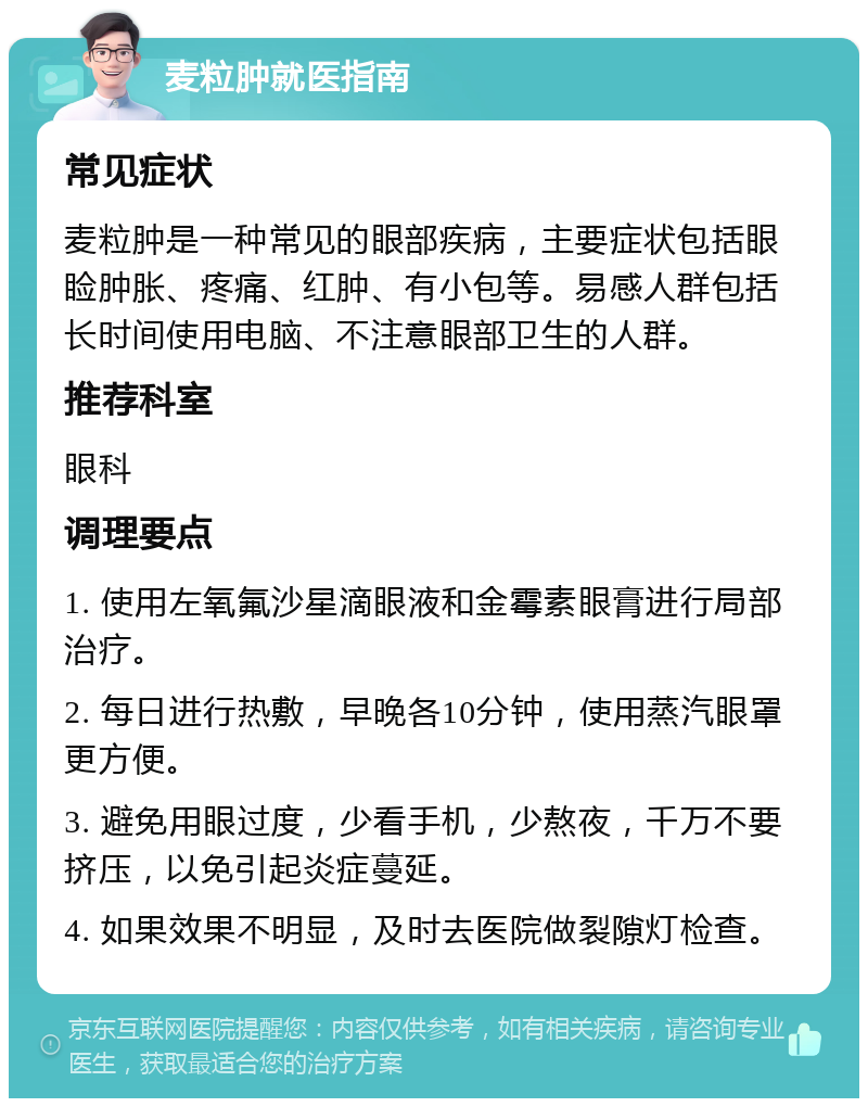 麦粒肿就医指南 常见症状 麦粒肿是一种常见的眼部疾病，主要症状包括眼睑肿胀、疼痛、红肿、有小包等。易感人群包括长时间使用电脑、不注意眼部卫生的人群。 推荐科室 眼科 调理要点 1. 使用左氧氟沙星滴眼液和金霉素眼膏进行局部治疗。 2. 每日进行热敷，早晚各10分钟，使用蒸汽眼罩更方便。 3. 避免用眼过度，少看手机，少熬夜，千万不要挤压，以免引起炎症蔓延。 4. 如果效果不明显，及时去医院做裂隙灯检查。