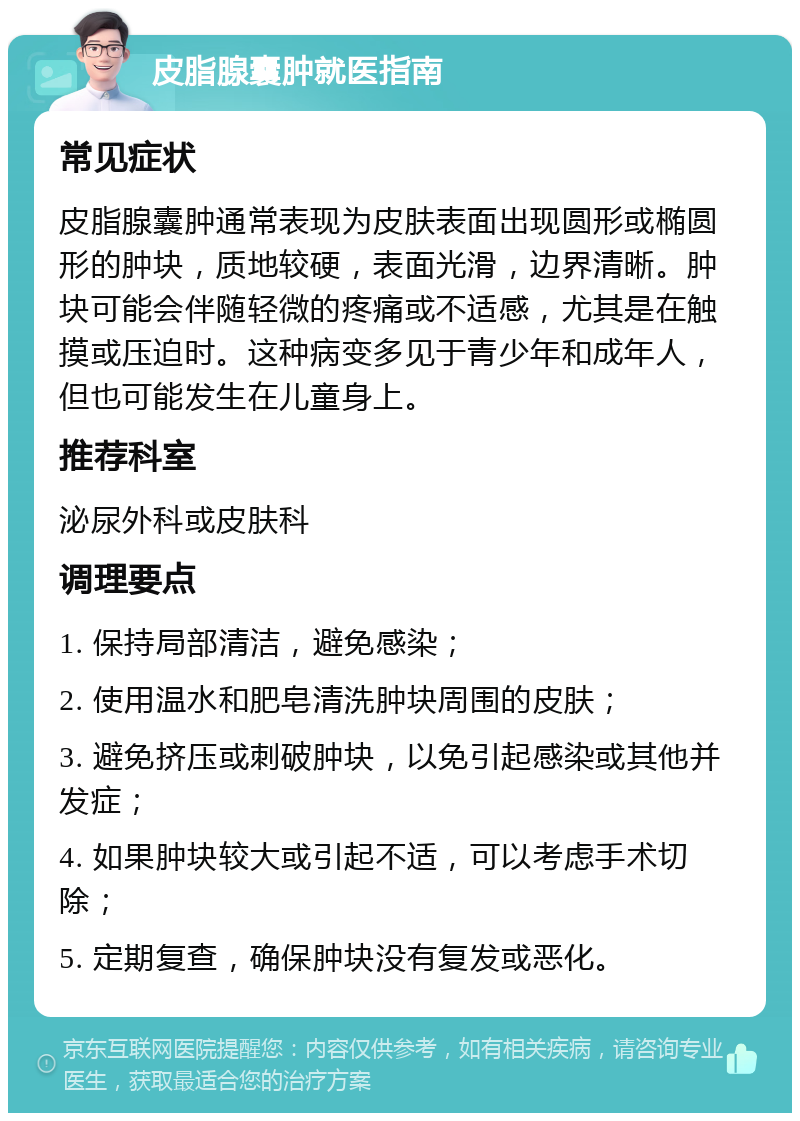 皮脂腺囊肿就医指南 常见症状 皮脂腺囊肿通常表现为皮肤表面出现圆形或椭圆形的肿块，质地较硬，表面光滑，边界清晰。肿块可能会伴随轻微的疼痛或不适感，尤其是在触摸或压迫时。这种病变多见于青少年和成年人，但也可能发生在儿童身上。 推荐科室 泌尿外科或皮肤科 调理要点 1. 保持局部清洁，避免感染； 2. 使用温水和肥皂清洗肿块周围的皮肤； 3. 避免挤压或刺破肿块，以免引起感染或其他并发症； 4. 如果肿块较大或引起不适，可以考虑手术切除； 5. 定期复查，确保肿块没有复发或恶化。