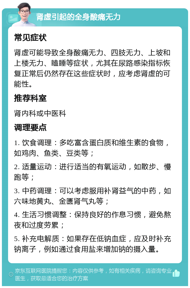 肾虚引起的全身酸痛无力 常见症状 肾虚可能导致全身酸痛无力、四肢无力、上坡和上楼无力、瞌睡等症状，尤其在尿路感染指标恢复正常后仍然存在这些症状时，应考虑肾虚的可能性。 推荐科室 肾内科或中医科 调理要点 1. 饮食调理：多吃富含蛋白质和维生素的食物，如鸡肉、鱼类、豆类等； 2. 适量运动：进行适当的有氧运动，如散步、慢跑等； 3. 中药调理：可以考虑服用补肾益气的中药，如六味地黄丸、金匮肾气丸等； 4. 生活习惯调整：保持良好的作息习惯，避免熬夜和过度劳累； 5. 补充电解质：如果存在低钠血症，应及时补充钠离子，例如通过食用盐来增加钠的摄入量。