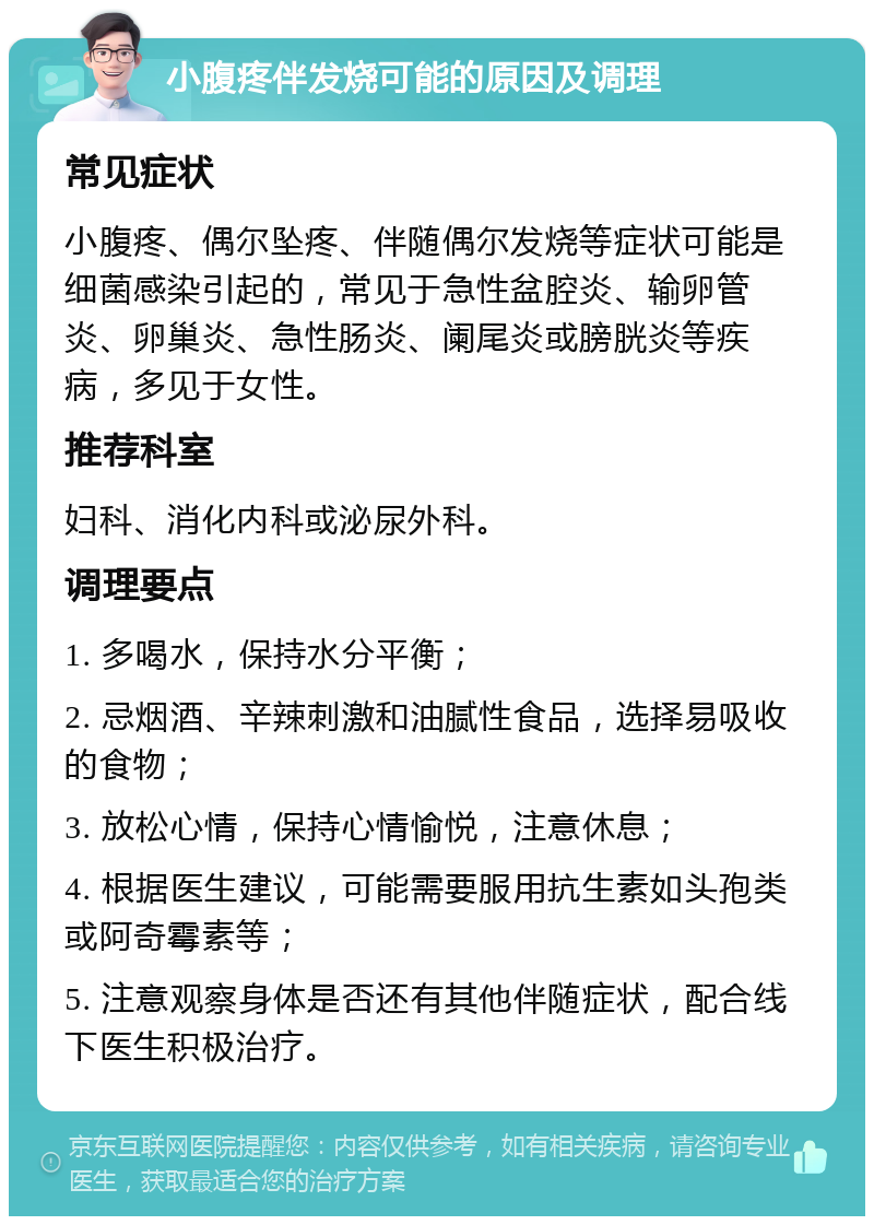 小腹疼伴发烧可能的原因及调理 常见症状 小腹疼、偶尔坠疼、伴随偶尔发烧等症状可能是细菌感染引起的，常见于急性盆腔炎、输卵管炎、卵巢炎、急性肠炎、阑尾炎或膀胱炎等疾病，多见于女性。 推荐科室 妇科、消化内科或泌尿外科。 调理要点 1. 多喝水，保持水分平衡； 2. 忌烟酒、辛辣刺激和油腻性食品，选择易吸收的食物； 3. 放松心情，保持心情愉悦，注意休息； 4. 根据医生建议，可能需要服用抗生素如头孢类或阿奇霉素等； 5. 注意观察身体是否还有其他伴随症状，配合线下医生积极治疗。