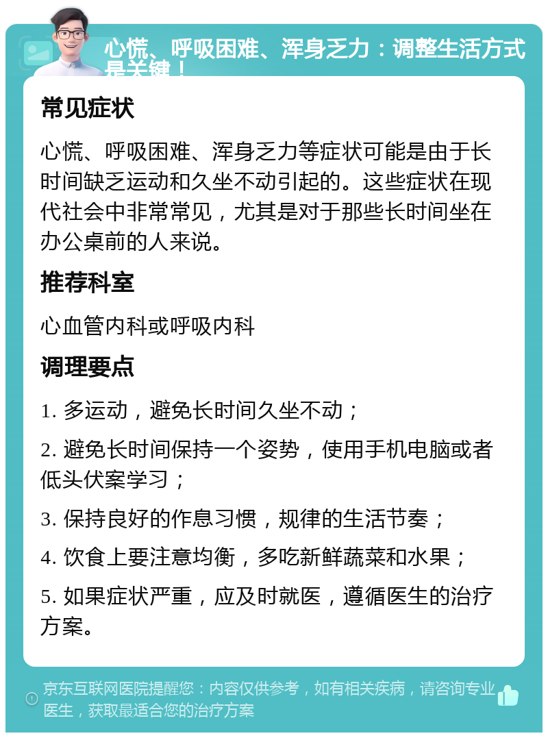 心慌、呼吸困难、浑身乏力：调整生活方式是关键！ 常见症状 心慌、呼吸困难、浑身乏力等症状可能是由于长时间缺乏运动和久坐不动引起的。这些症状在现代社会中非常常见，尤其是对于那些长时间坐在办公桌前的人来说。 推荐科室 心血管内科或呼吸内科 调理要点 1. 多运动，避免长时间久坐不动； 2. 避免长时间保持一个姿势，使用手机电脑或者低头伏案学习； 3. 保持良好的作息习惯，规律的生活节奏； 4. 饮食上要注意均衡，多吃新鲜蔬菜和水果； 5. 如果症状严重，应及时就医，遵循医生的治疗方案。