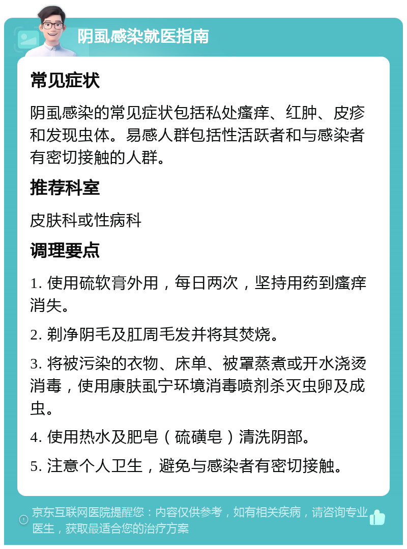 阴虱感染就医指南 常见症状 阴虱感染的常见症状包括私处瘙痒、红肿、皮疹和发现虫体。易感人群包括性活跃者和与感染者有密切接触的人群。 推荐科室 皮肤科或性病科 调理要点 1. 使用硫软膏外用，每日两次，坚持用药到瘙痒消失。 2. 剃净阴毛及肛周毛发并将其焚烧。 3. 将被污染的衣物、床单、被罩蒸煮或开水浇烫消毒，使用康肤虱宁环境消毒喷剂杀灭虫卵及成虫。 4. 使用热水及肥皂（硫磺皂）清洗阴部。 5. 注意个人卫生，避免与感染者有密切接触。