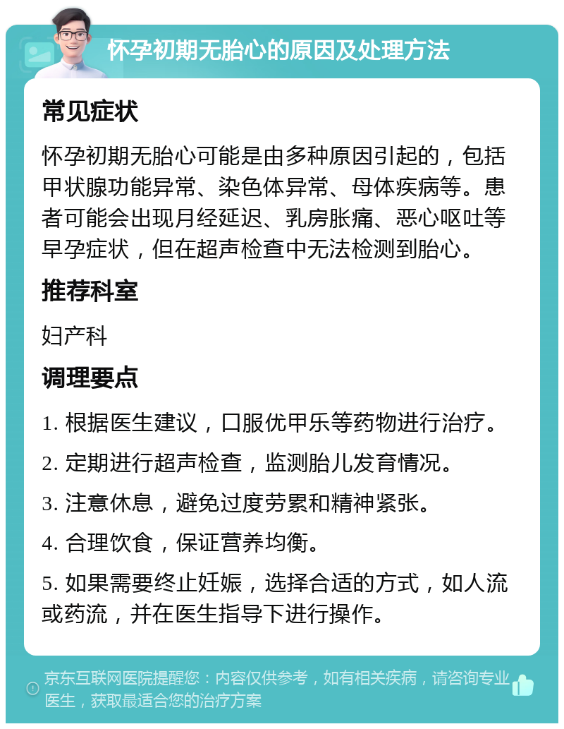 怀孕初期无胎心的原因及处理方法 常见症状 怀孕初期无胎心可能是由多种原因引起的，包括甲状腺功能异常、染色体异常、母体疾病等。患者可能会出现月经延迟、乳房胀痛、恶心呕吐等早孕症状，但在超声检查中无法检测到胎心。 推荐科室 妇产科 调理要点 1. 根据医生建议，口服优甲乐等药物进行治疗。 2. 定期进行超声检查，监测胎儿发育情况。 3. 注意休息，避免过度劳累和精神紧张。 4. 合理饮食，保证营养均衡。 5. 如果需要终止妊娠，选择合适的方式，如人流或药流，并在医生指导下进行操作。