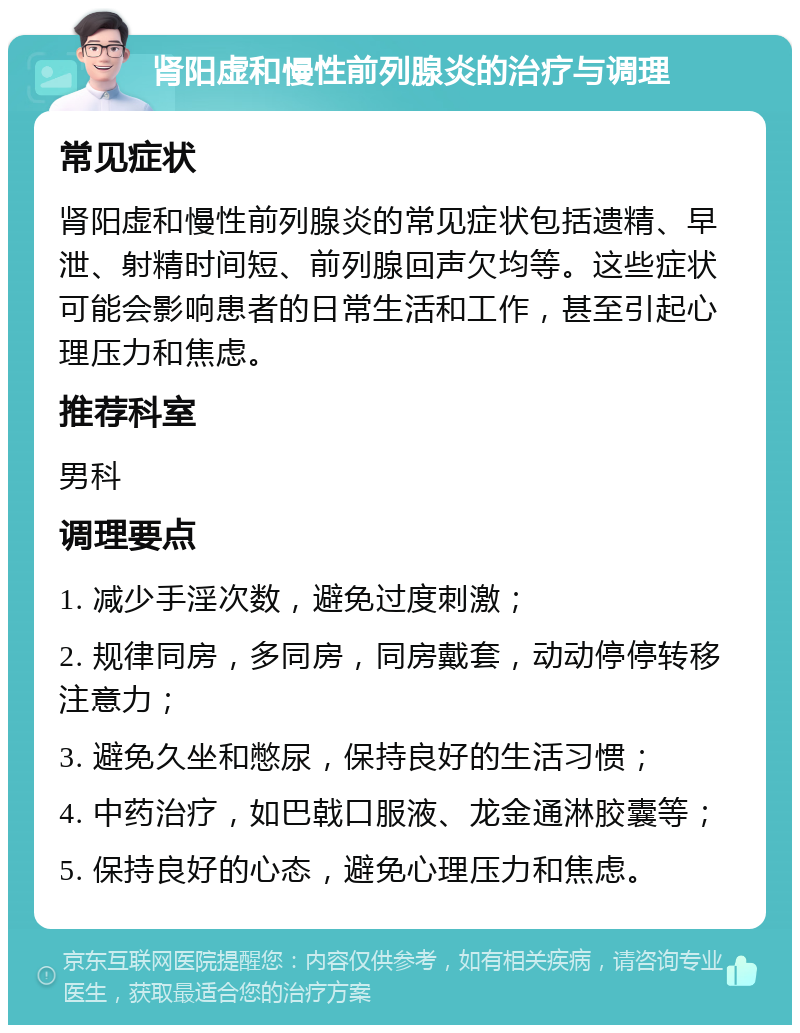 肾阳虚和慢性前列腺炎的治疗与调理 常见症状 肾阳虚和慢性前列腺炎的常见症状包括遗精、早泄、射精时间短、前列腺回声欠均等。这些症状可能会影响患者的日常生活和工作，甚至引起心理压力和焦虑。 推荐科室 男科 调理要点 1. 减少手淫次数，避免过度刺激； 2. 规律同房，多同房，同房戴套，动动停停转移注意力； 3. 避免久坐和憋尿，保持良好的生活习惯； 4. 中药治疗，如巴戟口服液、龙金通淋胶囊等； 5. 保持良好的心态，避免心理压力和焦虑。