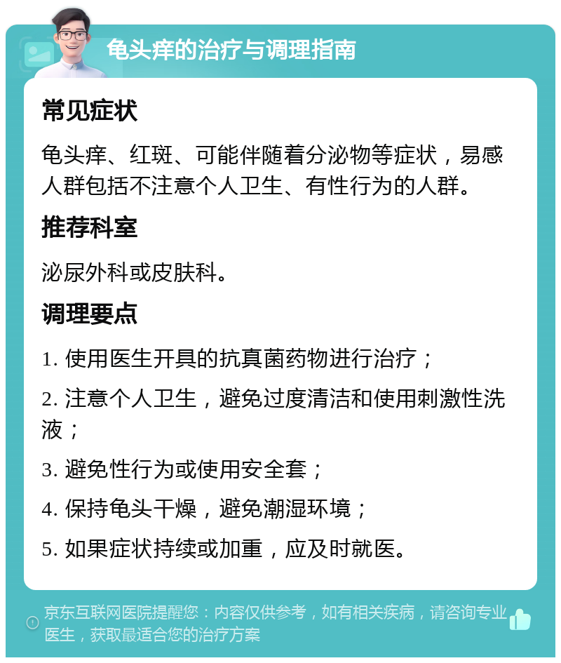 龟头痒的治疗与调理指南 常见症状 龟头痒、红斑、可能伴随着分泌物等症状，易感人群包括不注意个人卫生、有性行为的人群。 推荐科室 泌尿外科或皮肤科。 调理要点 1. 使用医生开具的抗真菌药物进行治疗； 2. 注意个人卫生，避免过度清洁和使用刺激性洗液； 3. 避免性行为或使用安全套； 4. 保持龟头干燥，避免潮湿环境； 5. 如果症状持续或加重，应及时就医。