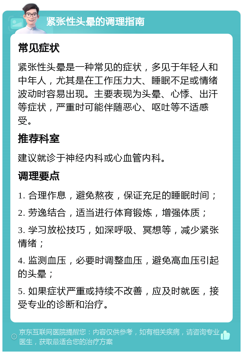 紧张性头晕的调理指南 常见症状 紧张性头晕是一种常见的症状，多见于年轻人和中年人，尤其是在工作压力大、睡眠不足或情绪波动时容易出现。主要表现为头晕、心悸、出汗等症状，严重时可能伴随恶心、呕吐等不适感受。 推荐科室 建议就诊于神经内科或心血管内科。 调理要点 1. 合理作息，避免熬夜，保证充足的睡眠时间； 2. 劳逸结合，适当进行体育锻炼，增强体质； 3. 学习放松技巧，如深呼吸、冥想等，减少紧张情绪； 4. 监测血压，必要时调整血压，避免高血压引起的头晕； 5. 如果症状严重或持续不改善，应及时就医，接受专业的诊断和治疗。