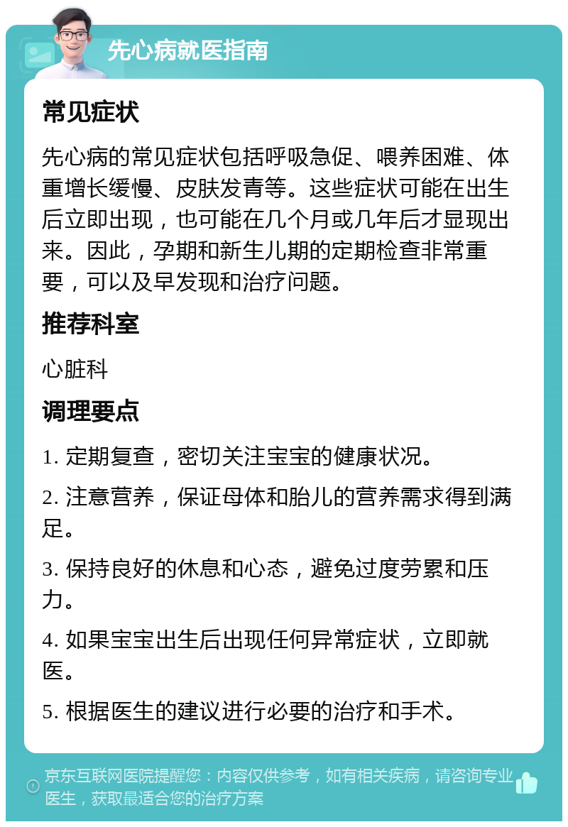 先心病就医指南 常见症状 先心病的常见症状包括呼吸急促、喂养困难、体重增长缓慢、皮肤发青等。这些症状可能在出生后立即出现，也可能在几个月或几年后才显现出来。因此，孕期和新生儿期的定期检查非常重要，可以及早发现和治疗问题。 推荐科室 心脏科 调理要点 1. 定期复查，密切关注宝宝的健康状况。 2. 注意营养，保证母体和胎儿的营养需求得到满足。 3. 保持良好的休息和心态，避免过度劳累和压力。 4. 如果宝宝出生后出现任何异常症状，立即就医。 5. 根据医生的建议进行必要的治疗和手术。