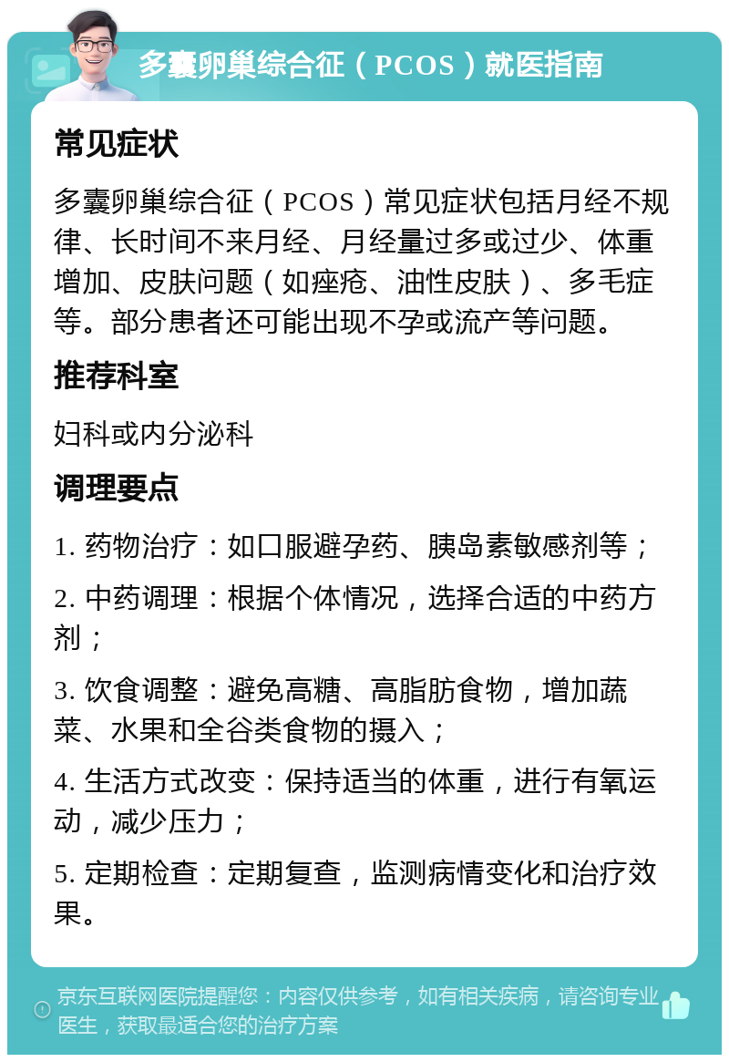 多囊卵巢综合征（PCOS）就医指南 常见症状 多囊卵巢综合征（PCOS）常见症状包括月经不规律、长时间不来月经、月经量过多或过少、体重增加、皮肤问题（如痤疮、油性皮肤）、多毛症等。部分患者还可能出现不孕或流产等问题。 推荐科室 妇科或内分泌科 调理要点 1. 药物治疗：如口服避孕药、胰岛素敏感剂等； 2. 中药调理：根据个体情况，选择合适的中药方剂； 3. 饮食调整：避免高糖、高脂肪食物，增加蔬菜、水果和全谷类食物的摄入； 4. 生活方式改变：保持适当的体重，进行有氧运动，减少压力； 5. 定期检查：定期复查，监测病情变化和治疗效果。