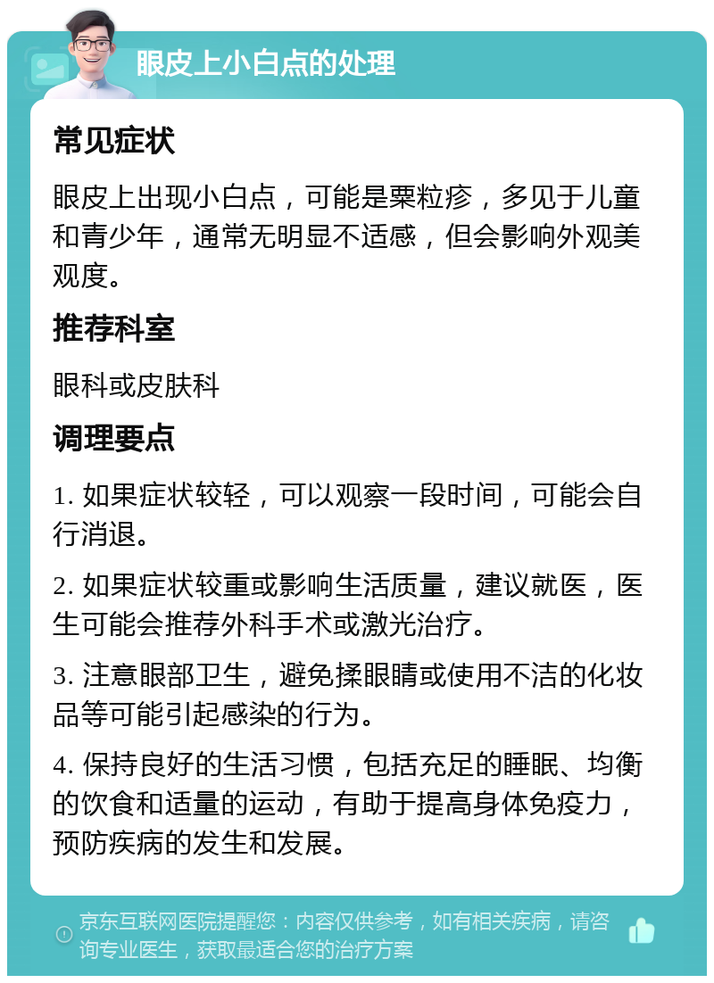 眼皮上小白点的处理 常见症状 眼皮上出现小白点，可能是粟粒疹，多见于儿童和青少年，通常无明显不适感，但会影响外观美观度。 推荐科室 眼科或皮肤科 调理要点 1. 如果症状较轻，可以观察一段时间，可能会自行消退。 2. 如果症状较重或影响生活质量，建议就医，医生可能会推荐外科手术或激光治疗。 3. 注意眼部卫生，避免揉眼睛或使用不洁的化妆品等可能引起感染的行为。 4. 保持良好的生活习惯，包括充足的睡眠、均衡的饮食和适量的运动，有助于提高身体免疫力，预防疾病的发生和发展。