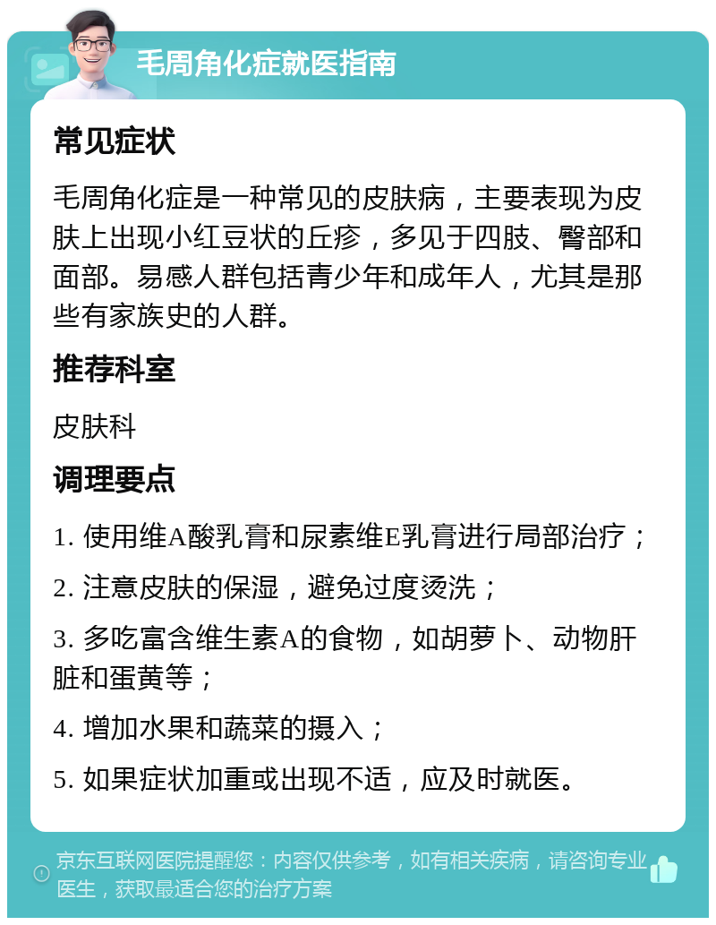 毛周角化症就医指南 常见症状 毛周角化症是一种常见的皮肤病，主要表现为皮肤上出现小红豆状的丘疹，多见于四肢、臀部和面部。易感人群包括青少年和成年人，尤其是那些有家族史的人群。 推荐科室 皮肤科 调理要点 1. 使用维A酸乳膏和尿素维E乳膏进行局部治疗； 2. 注意皮肤的保湿，避免过度烫洗； 3. 多吃富含维生素A的食物，如胡萝卜、动物肝脏和蛋黄等； 4. 增加水果和蔬菜的摄入； 5. 如果症状加重或出现不适，应及时就医。