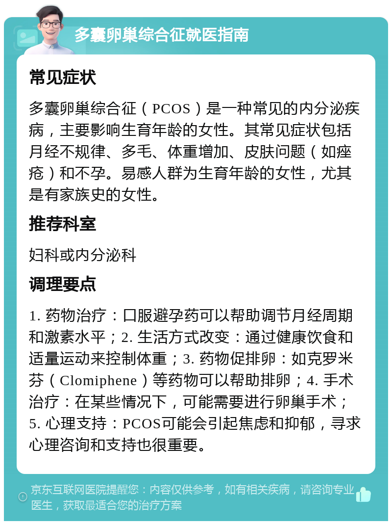 多囊卵巢综合征就医指南 常见症状 多囊卵巢综合征（PCOS）是一种常见的内分泌疾病，主要影响生育年龄的女性。其常见症状包括月经不规律、多毛、体重增加、皮肤问题（如痤疮）和不孕。易感人群为生育年龄的女性，尤其是有家族史的女性。 推荐科室 妇科或内分泌科 调理要点 1. 药物治疗：口服避孕药可以帮助调节月经周期和激素水平；2. 生活方式改变：通过健康饮食和适量运动来控制体重；3. 药物促排卵：如克罗米芬（Clomiphene）等药物可以帮助排卵；4. 手术治疗：在某些情况下，可能需要进行卵巢手术；5. 心理支持：PCOS可能会引起焦虑和抑郁，寻求心理咨询和支持也很重要。