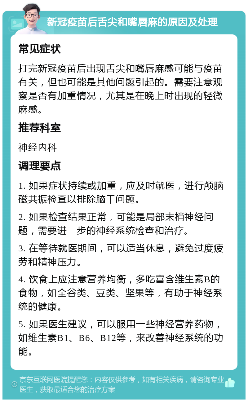 新冠疫苗后舌尖和嘴唇麻的原因及处理 常见症状 打完新冠疫苗后出现舌尖和嘴唇麻感可能与疫苗有关，但也可能是其他问题引起的。需要注意观察是否有加重情况，尤其是在晚上时出现的轻微麻感。 推荐科室 神经内科 调理要点 1. 如果症状持续或加重，应及时就医，进行颅脑磁共振检查以排除脑干问题。 2. 如果检查结果正常，可能是局部末梢神经问题，需要进一步的神经系统检查和治疗。 3. 在等待就医期间，可以适当休息，避免过度疲劳和精神压力。 4. 饮食上应注意营养均衡，多吃富含维生素B的食物，如全谷类、豆类、坚果等，有助于神经系统的健康。 5. 如果医生建议，可以服用一些神经营养药物，如维生素B1、B6、B12等，来改善神经系统的功能。