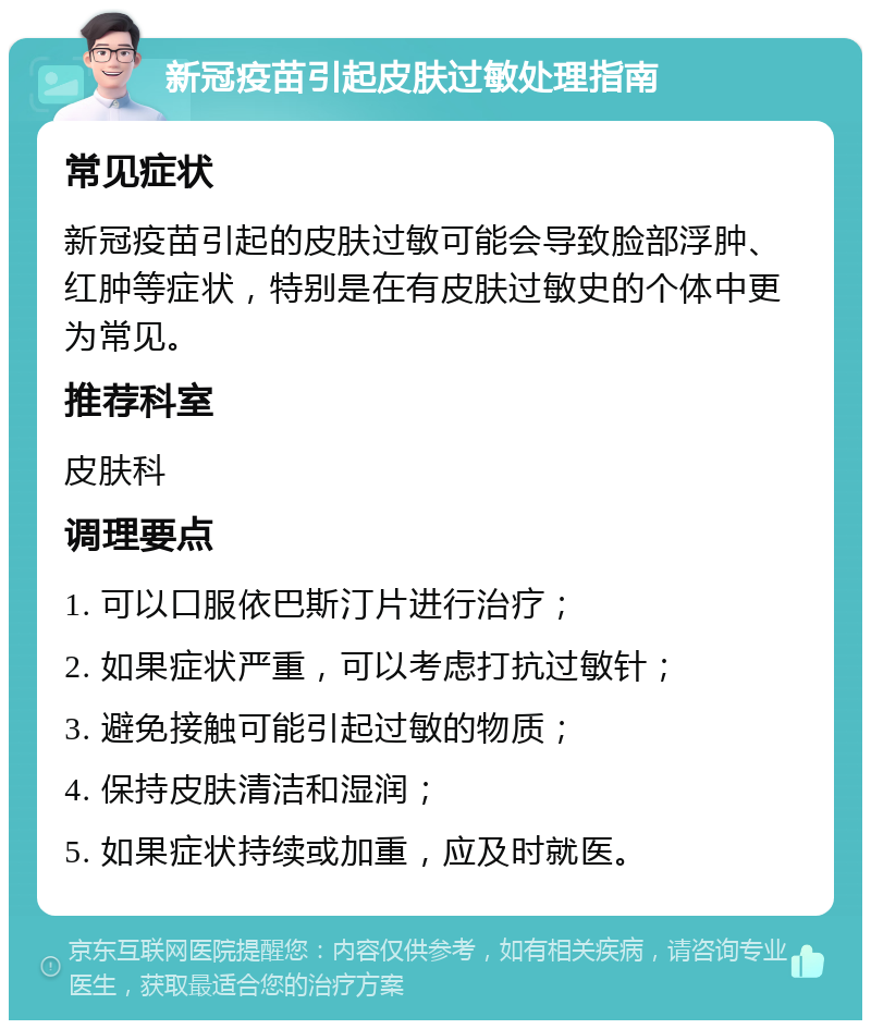 新冠疫苗引起皮肤过敏处理指南 常见症状 新冠疫苗引起的皮肤过敏可能会导致脸部浮肿、红肿等症状，特别是在有皮肤过敏史的个体中更为常见。 推荐科室 皮肤科 调理要点 1. 可以口服依巴斯汀片进行治疗； 2. 如果症状严重，可以考虑打抗过敏针； 3. 避免接触可能引起过敏的物质； 4. 保持皮肤清洁和湿润； 5. 如果症状持续或加重，应及时就医。