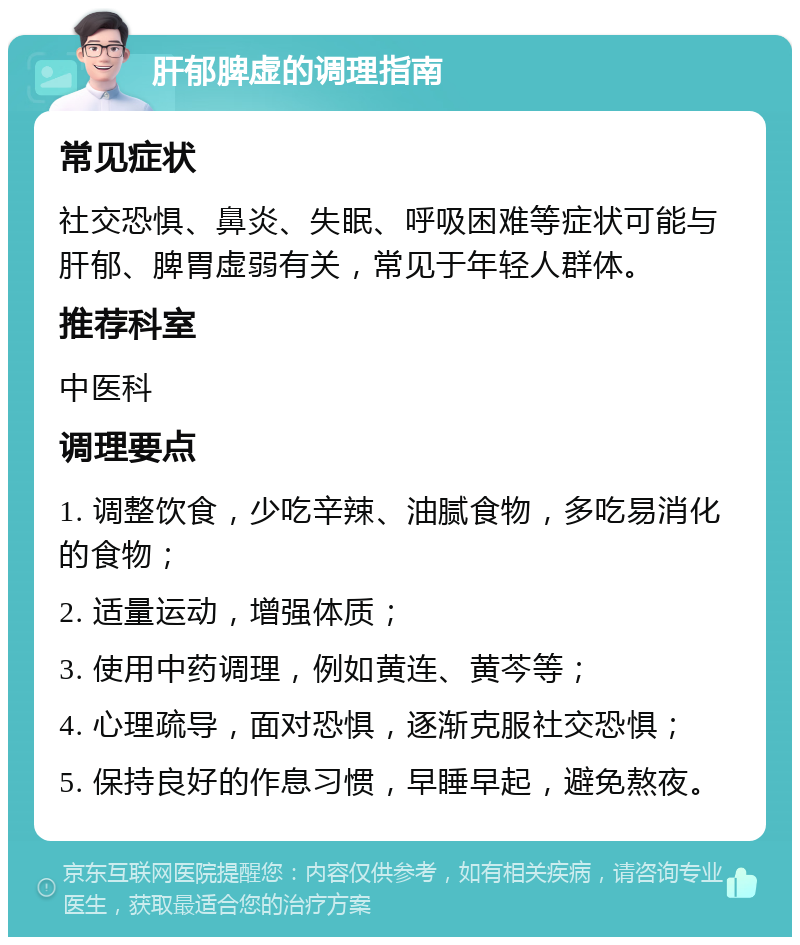 肝郁脾虚的调理指南 常见症状 社交恐惧、鼻炎、失眠、呼吸困难等症状可能与肝郁、脾胃虚弱有关，常见于年轻人群体。 推荐科室 中医科 调理要点 1. 调整饮食，少吃辛辣、油腻食物，多吃易消化的食物； 2. 适量运动，增强体质； 3. 使用中药调理，例如黄连、黄芩等； 4. 心理疏导，面对恐惧，逐渐克服社交恐惧； 5. 保持良好的作息习惯，早睡早起，避免熬夜。