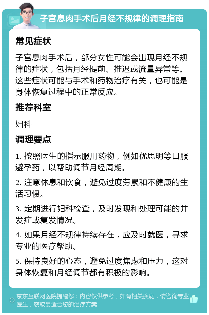 子宫息肉手术后月经不规律的调理指南 常见症状 子宫息肉手术后，部分女性可能会出现月经不规律的症状，包括月经提前、推迟或流量异常等。这些症状可能与手术和药物治疗有关，也可能是身体恢复过程中的正常反应。 推荐科室 妇科 调理要点 1. 按照医生的指示服用药物，例如优思明等口服避孕药，以帮助调节月经周期。 2. 注意休息和饮食，避免过度劳累和不健康的生活习惯。 3. 定期进行妇科检查，及时发现和处理可能的并发症或复发情况。 4. 如果月经不规律持续存在，应及时就医，寻求专业的医疗帮助。 5. 保持良好的心态，避免过度焦虑和压力，这对身体恢复和月经调节都有积极的影响。