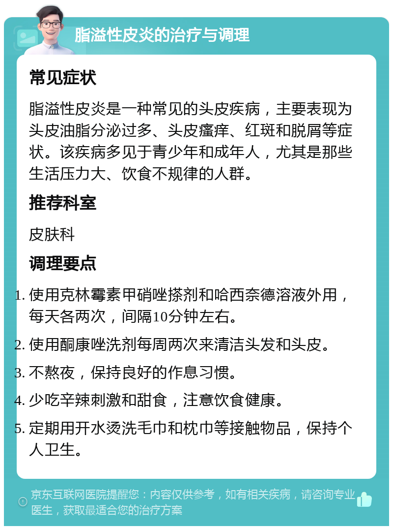 脂溢性皮炎的治疗与调理 常见症状 脂溢性皮炎是一种常见的头皮疾病，主要表现为头皮油脂分泌过多、头皮瘙痒、红斑和脱屑等症状。该疾病多见于青少年和成年人，尤其是那些生活压力大、饮食不规律的人群。 推荐科室 皮肤科 调理要点 使用克林霉素甲硝唑搽剂和哈西奈德溶液外用，每天各两次，间隔10分钟左右。 使用酮康唑洗剂每周两次来清洁头发和头皮。 不熬夜，保持良好的作息习惯。 少吃辛辣刺激和甜食，注意饮食健康。 定期用开水烫洗毛巾和枕巾等接触物品，保持个人卫生。