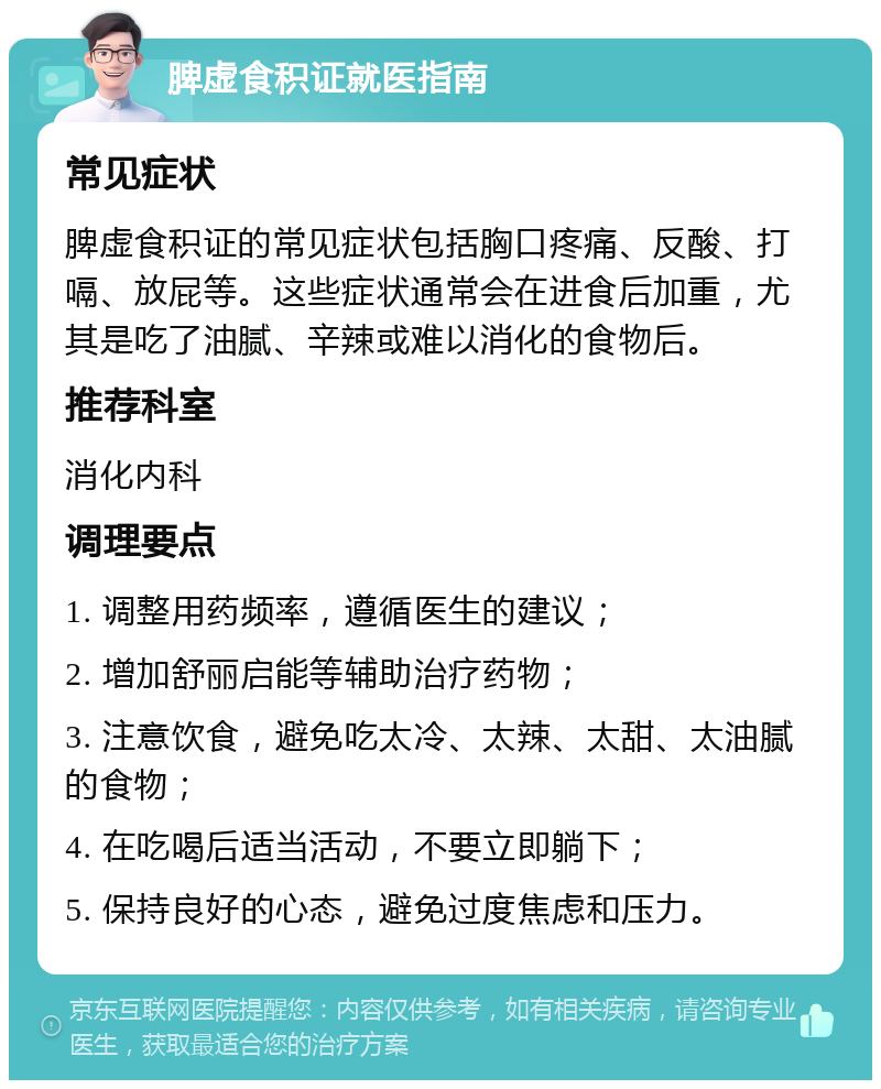 脾虚食积证就医指南 常见症状 脾虚食积证的常见症状包括胸口疼痛、反酸、打嗝、放屁等。这些症状通常会在进食后加重，尤其是吃了油腻、辛辣或难以消化的食物后。 推荐科室 消化内科 调理要点 1. 调整用药频率，遵循医生的建议； 2. 增加舒丽启能等辅助治疗药物； 3. 注意饮食，避免吃太冷、太辣、太甜、太油腻的食物； 4. 在吃喝后适当活动，不要立即躺下； 5. 保持良好的心态，避免过度焦虑和压力。