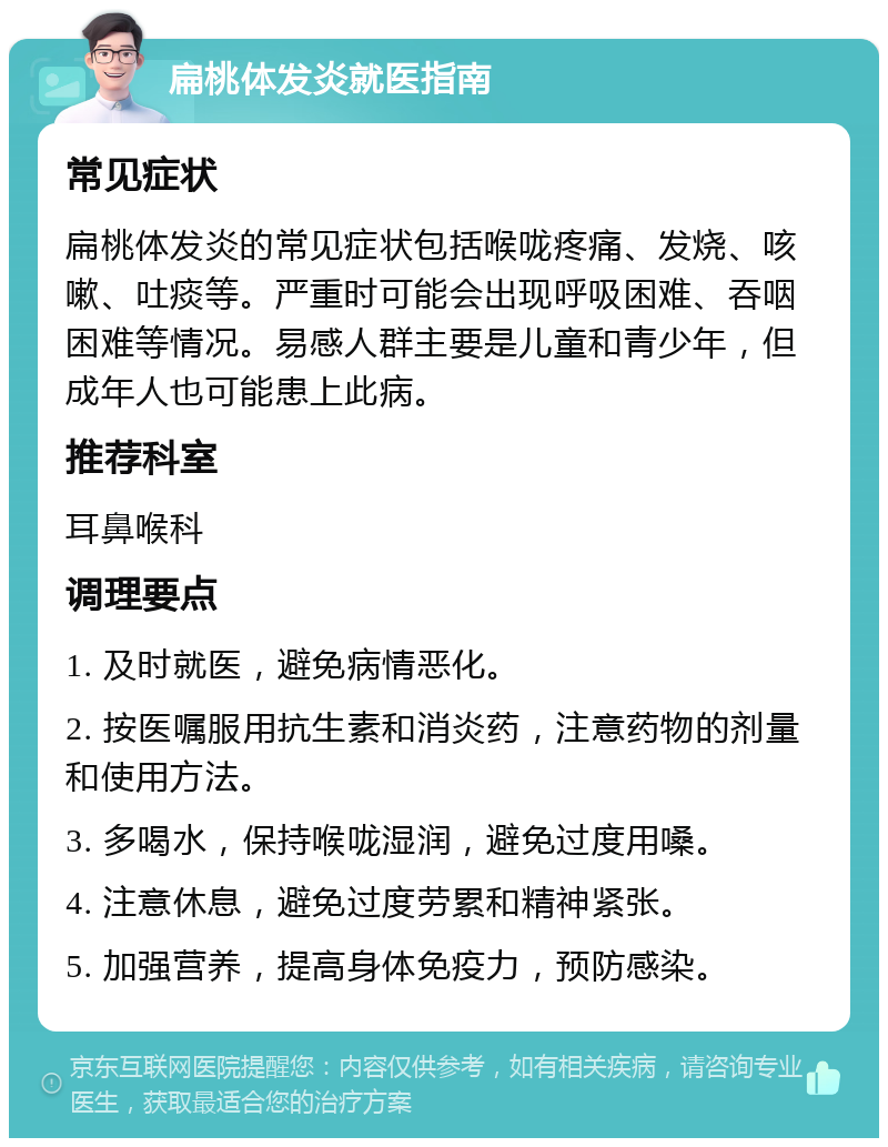 扁桃体发炎就医指南 常见症状 扁桃体发炎的常见症状包括喉咙疼痛、发烧、咳嗽、吐痰等。严重时可能会出现呼吸困难、吞咽困难等情况。易感人群主要是儿童和青少年，但成年人也可能患上此病。 推荐科室 耳鼻喉科 调理要点 1. 及时就医，避免病情恶化。 2. 按医嘱服用抗生素和消炎药，注意药物的剂量和使用方法。 3. 多喝水，保持喉咙湿润，避免过度用嗓。 4. 注意休息，避免过度劳累和精神紧张。 5. 加强营养，提高身体免疫力，预防感染。