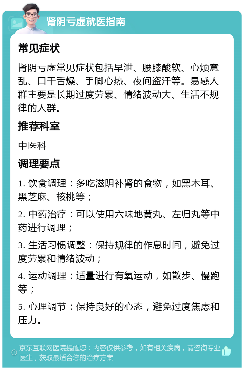 肾阴亏虚就医指南 常见症状 肾阴亏虚常见症状包括早泄、腰膝酸软、心烦意乱、口干舌燥、手脚心热、夜间盗汗等。易感人群主要是长期过度劳累、情绪波动大、生活不规律的人群。 推荐科室 中医科 调理要点 1. 饮食调理：多吃滋阴补肾的食物，如黑木耳、黑芝麻、核桃等； 2. 中药治疗：可以使用六味地黄丸、左归丸等中药进行调理； 3. 生活习惯调整：保持规律的作息时间，避免过度劳累和情绪波动； 4. 运动调理：适量进行有氧运动，如散步、慢跑等； 5. 心理调节：保持良好的心态，避免过度焦虑和压力。