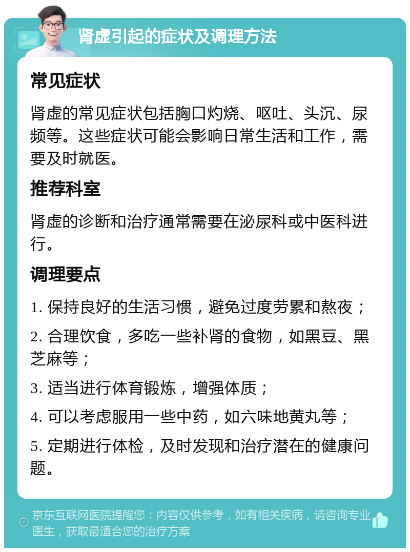 肾虚引起的症状及调理方法 常见症状 肾虚的常见症状包括胸口灼烧、呕吐、头沉、尿频等。这些症状可能会影响日常生活和工作，需要及时就医。 推荐科室 肾虚的诊断和治疗通常需要在泌尿科或中医科进行。 调理要点 1. 保持良好的生活习惯，避免过度劳累和熬夜； 2. 合理饮食，多吃一些补肾的食物，如黑豆、黑芝麻等； 3. 适当进行体育锻炼，增强体质； 4. 可以考虑服用一些中药，如六味地黄丸等； 5. 定期进行体检，及时发现和治疗潜在的健康问题。