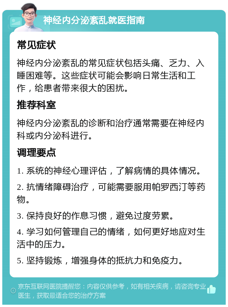 神经内分泌紊乱就医指南 常见症状 神经内分泌紊乱的常见症状包括头痛、乏力、入睡困难等。这些症状可能会影响日常生活和工作，给患者带来很大的困扰。 推荐科室 神经内分泌紊乱的诊断和治疗通常需要在神经内科或内分泌科进行。 调理要点 1. 系统的神经心理评估，了解病情的具体情况。 2. 抗情绪障碍治疗，可能需要服用帕罗西汀等药物。 3. 保持良好的作息习惯，避免过度劳累。 4. 学习如何管理自己的情绪，如何更好地应对生活中的压力。 5. 坚持锻炼，增强身体的抵抗力和免疫力。