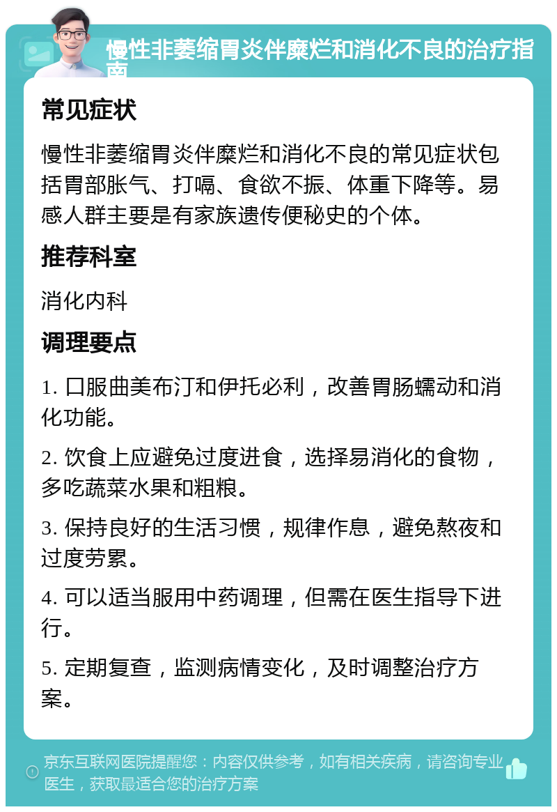 慢性非萎缩胃炎伴糜烂和消化不良的治疗指南 常见症状 慢性非萎缩胃炎伴糜烂和消化不良的常见症状包括胃部胀气、打嗝、食欲不振、体重下降等。易感人群主要是有家族遗传便秘史的个体。 推荐科室 消化内科 调理要点 1. 口服曲美布汀和伊托必利，改善胃肠蠕动和消化功能。 2. 饮食上应避免过度进食，选择易消化的食物，多吃蔬菜水果和粗粮。 3. 保持良好的生活习惯，规律作息，避免熬夜和过度劳累。 4. 可以适当服用中药调理，但需在医生指导下进行。 5. 定期复查，监测病情变化，及时调整治疗方案。