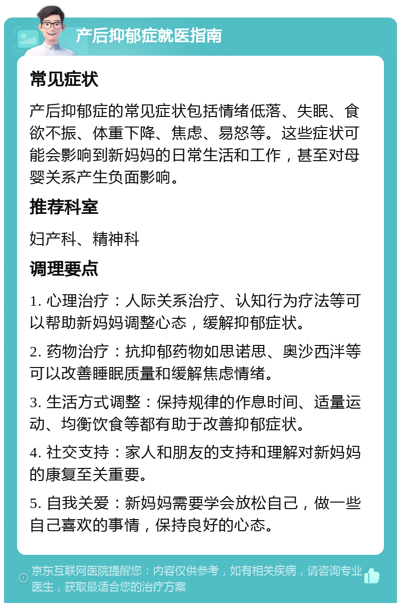 产后抑郁症就医指南 常见症状 产后抑郁症的常见症状包括情绪低落、失眠、食欲不振、体重下降、焦虑、易怒等。这些症状可能会影响到新妈妈的日常生活和工作，甚至对母婴关系产生负面影响。 推荐科室 妇产科、精神科 调理要点 1. 心理治疗：人际关系治疗、认知行为疗法等可以帮助新妈妈调整心态，缓解抑郁症状。 2. 药物治疗：抗抑郁药物如思诺思、奥沙西泮等可以改善睡眠质量和缓解焦虑情绪。 3. 生活方式调整：保持规律的作息时间、适量运动、均衡饮食等都有助于改善抑郁症状。 4. 社交支持：家人和朋友的支持和理解对新妈妈的康复至关重要。 5. 自我关爱：新妈妈需要学会放松自己，做一些自己喜欢的事情，保持良好的心态。