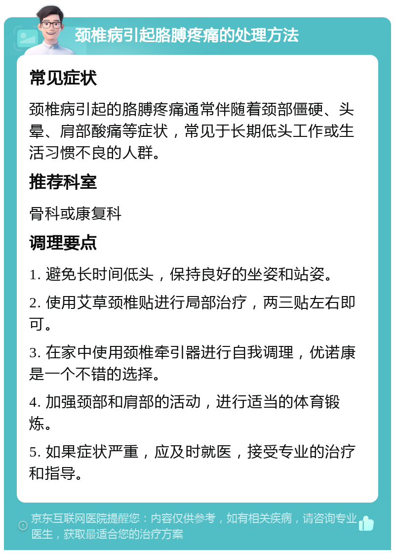 颈椎病引起胳膊疼痛的处理方法 常见症状 颈椎病引起的胳膊疼痛通常伴随着颈部僵硬、头晕、肩部酸痛等症状，常见于长期低头工作或生活习惯不良的人群。 推荐科室 骨科或康复科 调理要点 1. 避免长时间低头，保持良好的坐姿和站姿。 2. 使用艾草颈椎贴进行局部治疗，两三贴左右即可。 3. 在家中使用颈椎牵引器进行自我调理，优诺康是一个不错的选择。 4. 加强颈部和肩部的活动，进行适当的体育锻炼。 5. 如果症状严重，应及时就医，接受专业的治疗和指导。