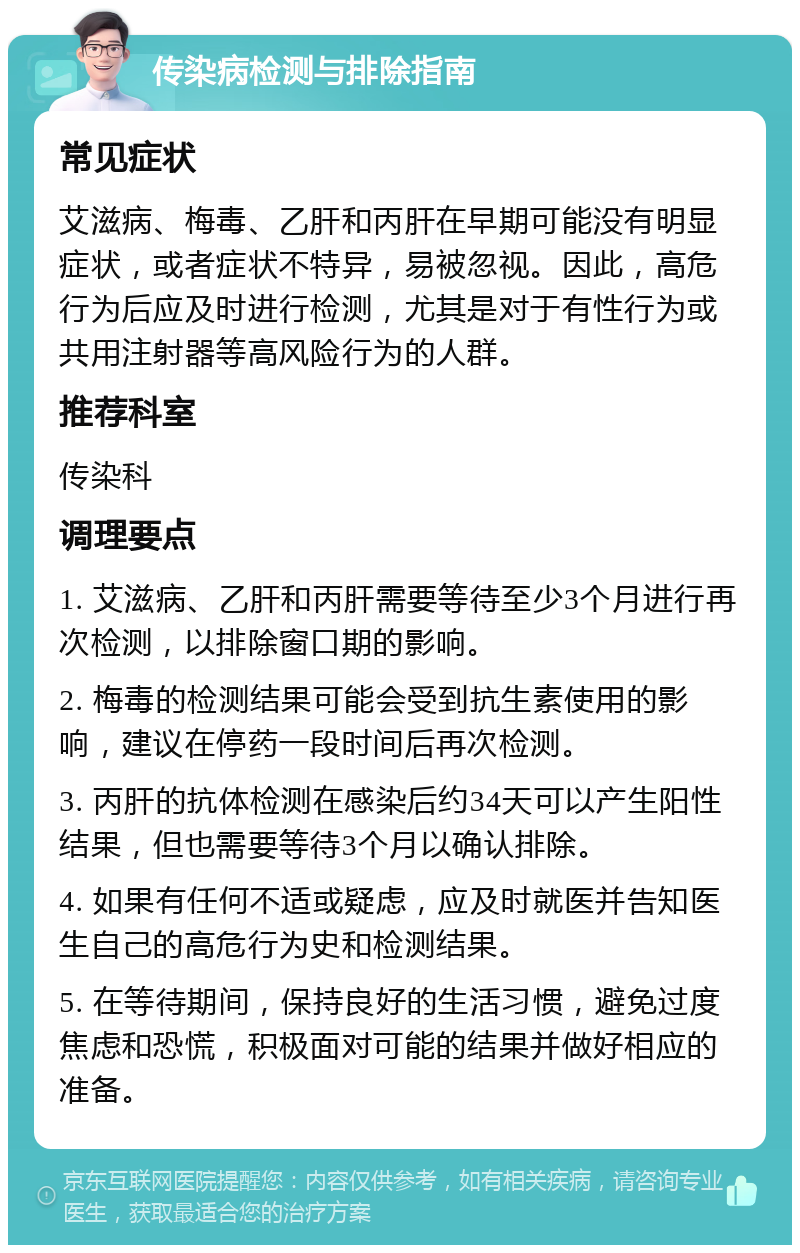 传染病检测与排除指南 常见症状 艾滋病、梅毒、乙肝和丙肝在早期可能没有明显症状，或者症状不特异，易被忽视。因此，高危行为后应及时进行检测，尤其是对于有性行为或共用注射器等高风险行为的人群。 推荐科室 传染科 调理要点 1. 艾滋病、乙肝和丙肝需要等待至少3个月进行再次检测，以排除窗口期的影响。 2. 梅毒的检测结果可能会受到抗生素使用的影响，建议在停药一段时间后再次检测。 3. 丙肝的抗体检测在感染后约34天可以产生阳性结果，但也需要等待3个月以确认排除。 4. 如果有任何不适或疑虑，应及时就医并告知医生自己的高危行为史和检测结果。 5. 在等待期间，保持良好的生活习惯，避免过度焦虑和恐慌，积极面对可能的结果并做好相应的准备。