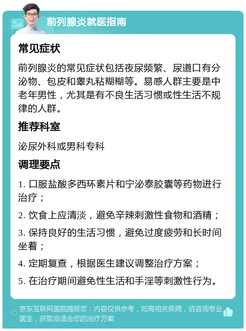 前列腺炎就医指南 常见症状 前列腺炎的常见症状包括夜尿频繁、尿道口有分泌物、包皮和睾丸粘糊糊等。易感人群主要是中老年男性，尤其是有不良生活习惯或性生活不规律的人群。 推荐科室 泌尿外科或男科专科 调理要点 1. 口服盐酸多西环素片和宁泌泰胶囊等药物进行治疗； 2. 饮食上应清淡，避免辛辣刺激性食物和酒精； 3. 保持良好的生活习惯，避免过度疲劳和长时间坐着； 4. 定期复查，根据医生建议调整治疗方案； 5. 在治疗期间避免性生活和手淫等刺激性行为。