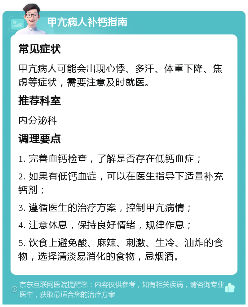 甲亢病人补钙指南 常见症状 甲亢病人可能会出现心悸、多汗、体重下降、焦虑等症状，需要注意及时就医。 推荐科室 内分泌科 调理要点 1. 完善血钙检查，了解是否存在低钙血症； 2. 如果有低钙血症，可以在医生指导下适量补充钙剂； 3. 遵循医生的治疗方案，控制甲亢病情； 4. 注意休息，保持良好情绪，规律作息； 5. 饮食上避免酸、麻辣、刺激、生冷、油炸的食物，选择清淡易消化的食物，忌烟酒。