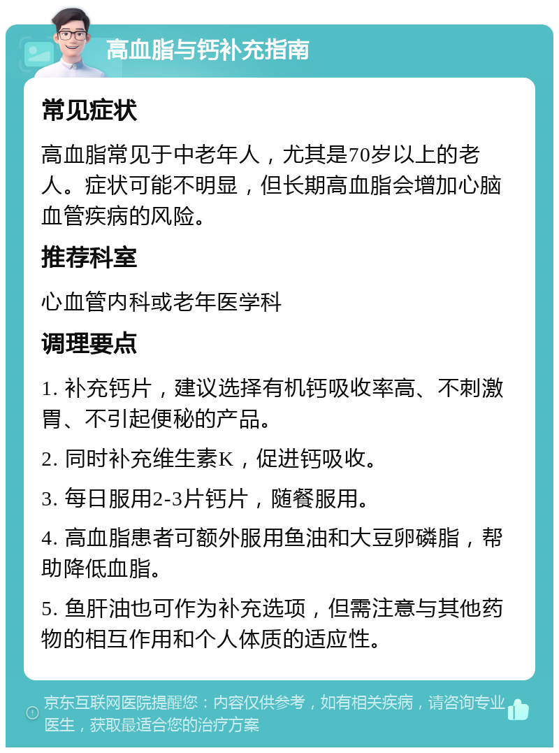 高血脂与钙补充指南 常见症状 高血脂常见于中老年人，尤其是70岁以上的老人。症状可能不明显，但长期高血脂会增加心脑血管疾病的风险。 推荐科室 心血管内科或老年医学科 调理要点 1. 补充钙片，建议选择有机钙吸收率高、不刺激胃、不引起便秘的产品。 2. 同时补充维生素K，促进钙吸收。 3. 每日服用2-3片钙片，随餐服用。 4. 高血脂患者可额外服用鱼油和大豆卵磷脂，帮助降低血脂。 5. 鱼肝油也可作为补充选项，但需注意与其他药物的相互作用和个人体质的适应性。