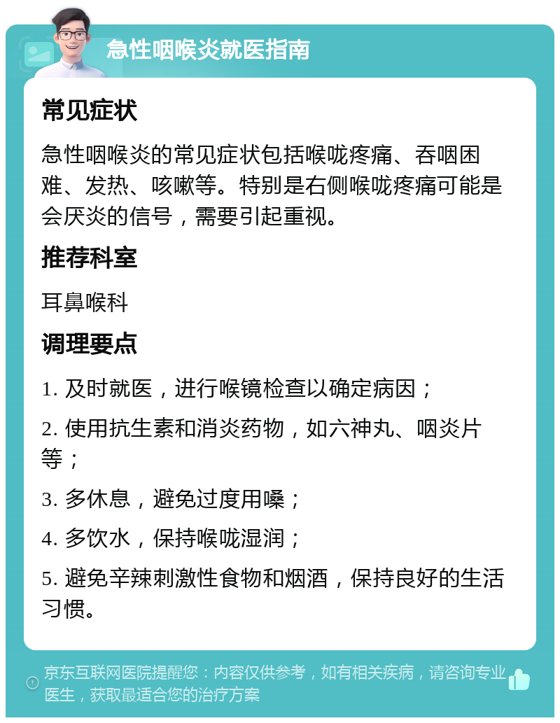 急性咽喉炎就医指南 常见症状 急性咽喉炎的常见症状包括喉咙疼痛、吞咽困难、发热、咳嗽等。特别是右侧喉咙疼痛可能是会厌炎的信号，需要引起重视。 推荐科室 耳鼻喉科 调理要点 1. 及时就医，进行喉镜检查以确定病因； 2. 使用抗生素和消炎药物，如六神丸、咽炎片等； 3. 多休息，避免过度用嗓； 4. 多饮水，保持喉咙湿润； 5. 避免辛辣刺激性食物和烟酒，保持良好的生活习惯。